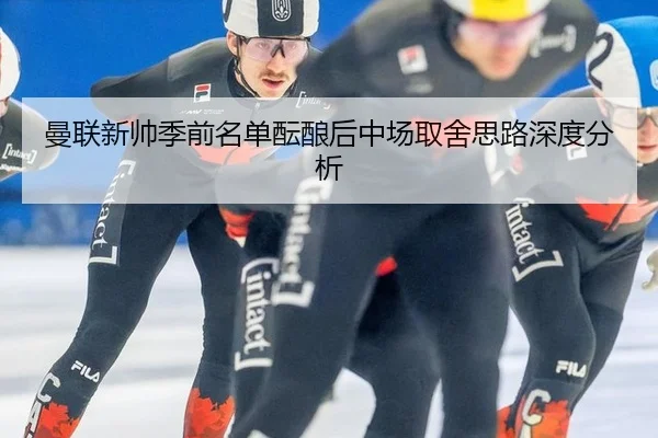 曼联新帅季前名单酝酿后中场取舍思路深度分析